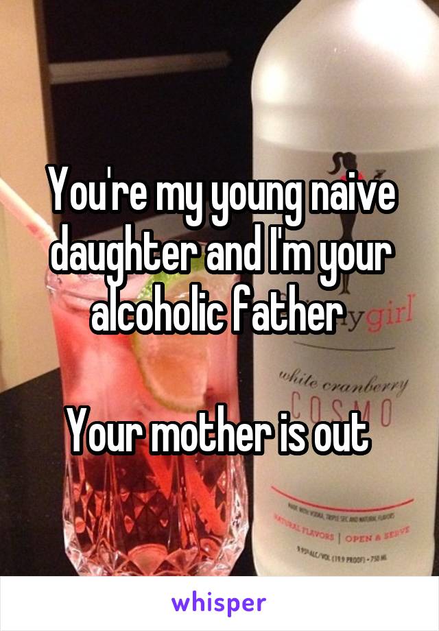 You're my young naive daughter and I'm your alcoholic father 

Your mother is out 