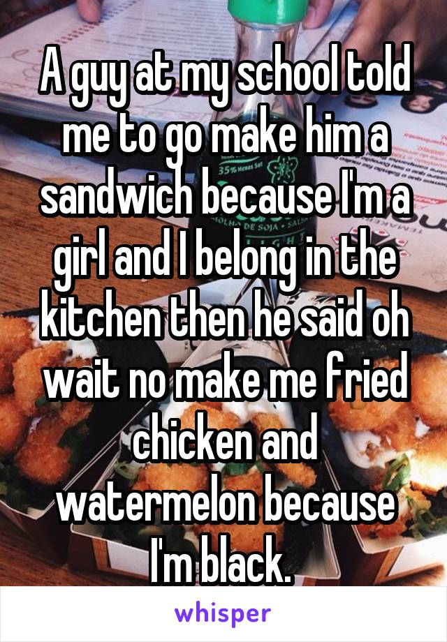 A guy at my school told me to go make him a sandwich because I'm a girl and I belong in the kitchen then he said oh wait no make me fried chicken and watermelon because I'm black. 