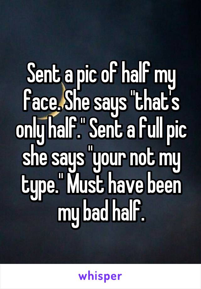 Sent a pic of half my face. She says "that's only half." Sent a full pic she says "your not my type." Must have been my bad half.