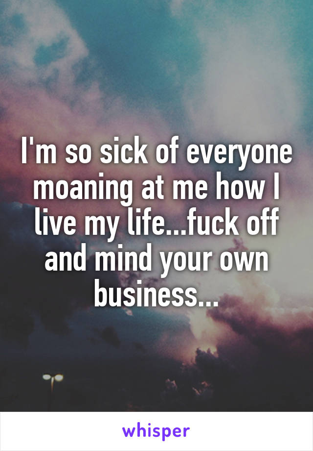 I'm so sick of everyone moaning at me how I live my life...fuck off and mind your own business...
