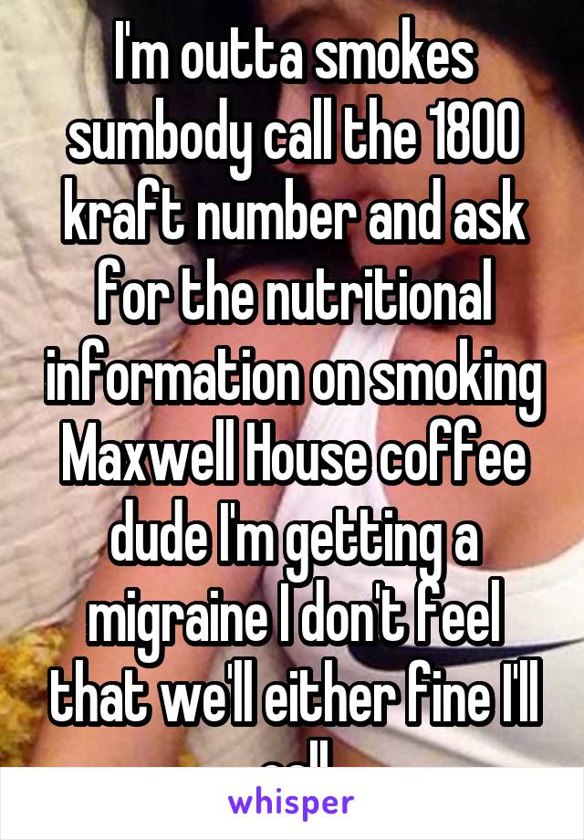 I'm outta smokes sumbody call the 1800 kraft number and ask for the nutritional information on smoking Maxwell House coffee dude I'm getting a migraine I don't feel that we'll either fine I'll call