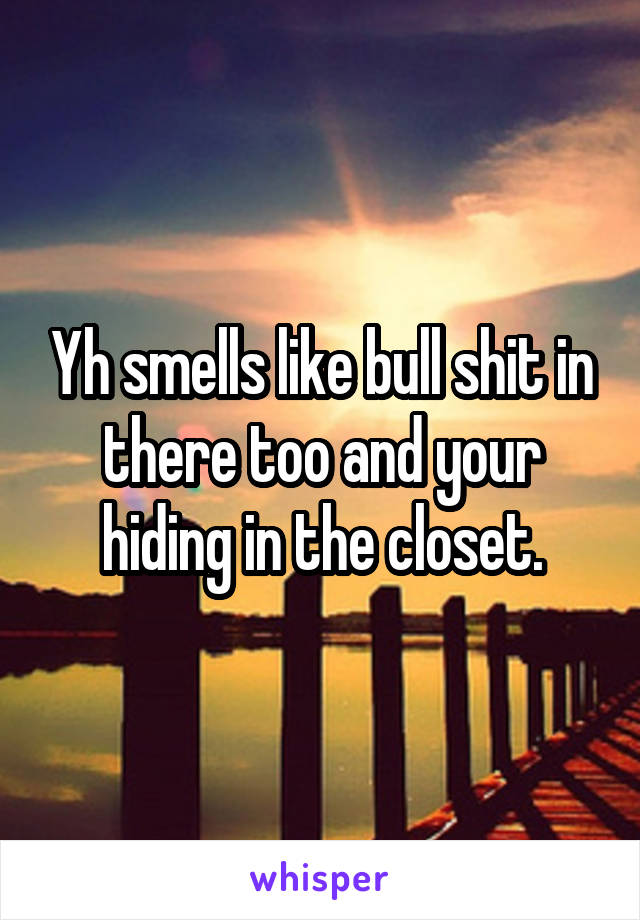 Yh smells like bull shit in there too and your hiding in the closet.