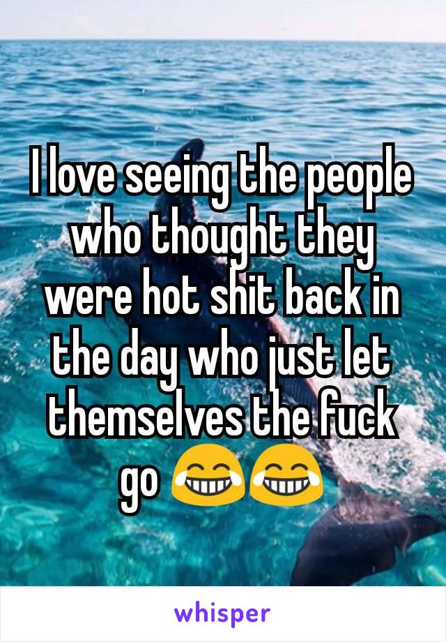 I love seeing the people who thought they were hot shit back in the day who just let themselves the fuck go 😂😂