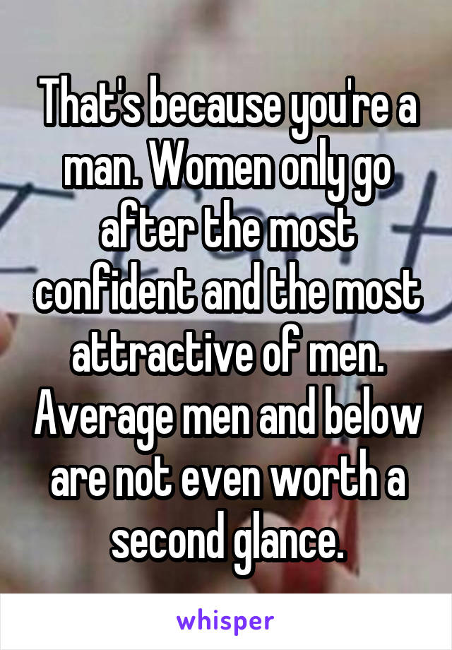That's because you're a man. Women only go after the most confident and the most attractive of men. Average men and below are not even worth a second glance.