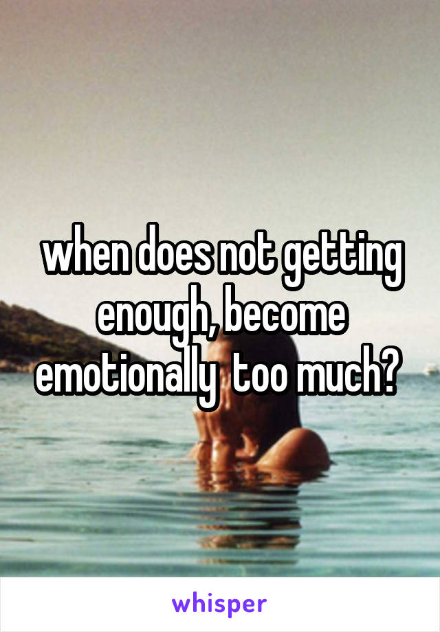 when does not getting enough, become emotionally  too much? 