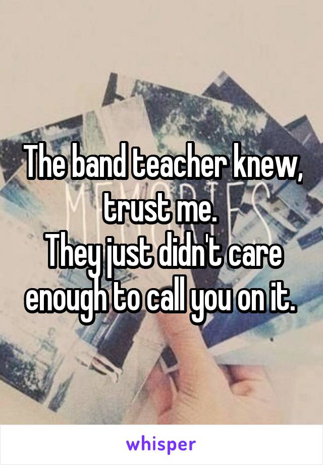 The band teacher knew, trust me. 
They just didn't care enough to call you on it. 