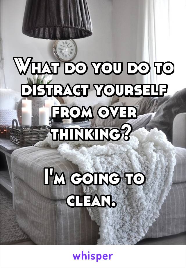 What do you do to distract yourself from over thinking? 

I'm going to clean. 