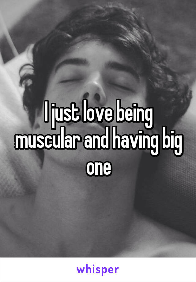 I just love being muscular and having big one