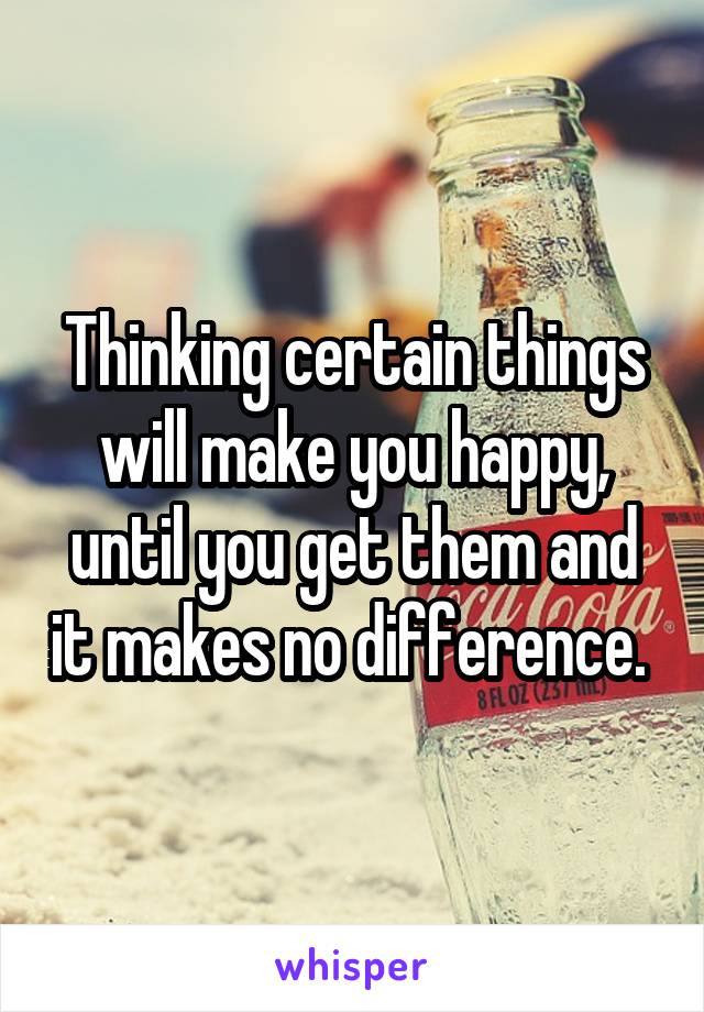 Thinking certain things will make you happy, until you get them and it makes no difference. 