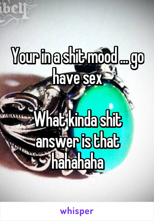 Your in a shit mood ... go have sex

What kinda shit answer is that hahahaha