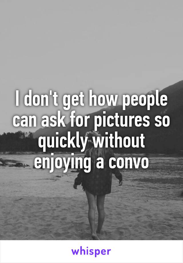 I don't get how people can ask for pictures so quickly without enjoying a convo