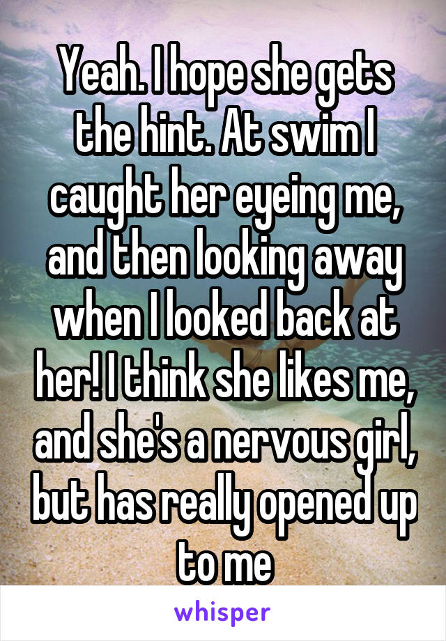Yeah. I hope she gets the hint. At swim I caught her eyeing me, and then looking away when I looked back at her! I think she likes me, and she's a nervous girl, but has really opened up to me
