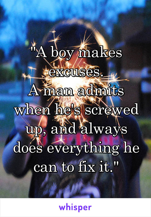 "A boy makes excuses.
A man admits when he's screwed up, and always does everything he can to fix it."