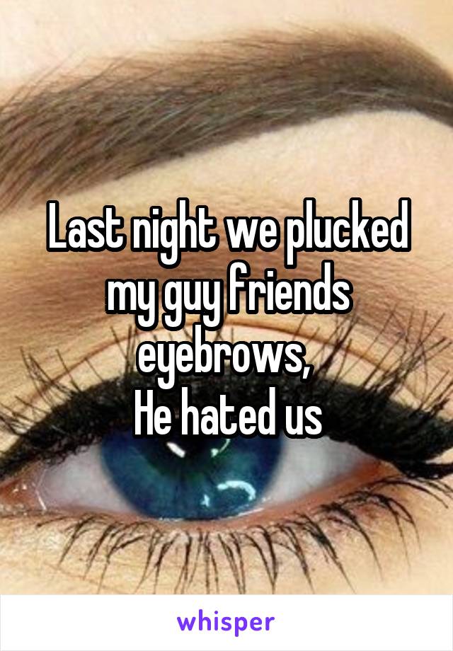 Last night we plucked my guy friends eyebrows, 
He hated us