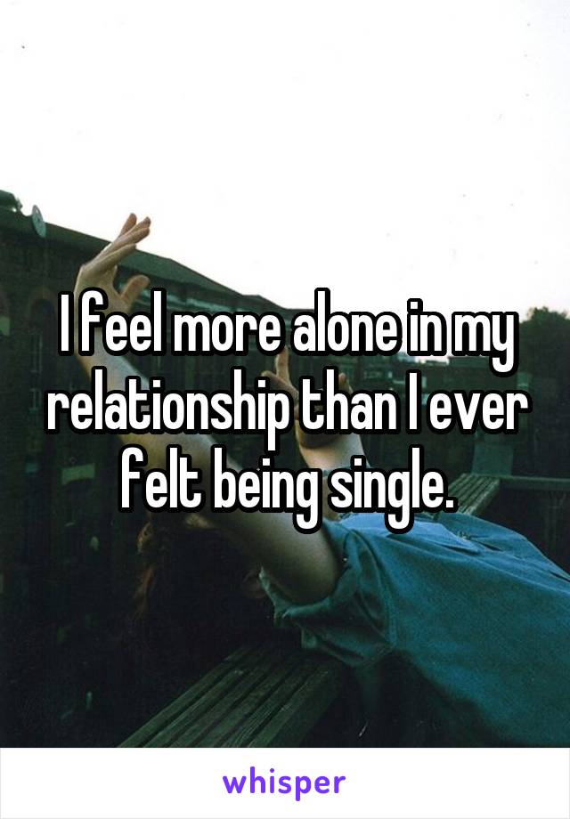 I feel more alone in my relationship than I ever felt being single.