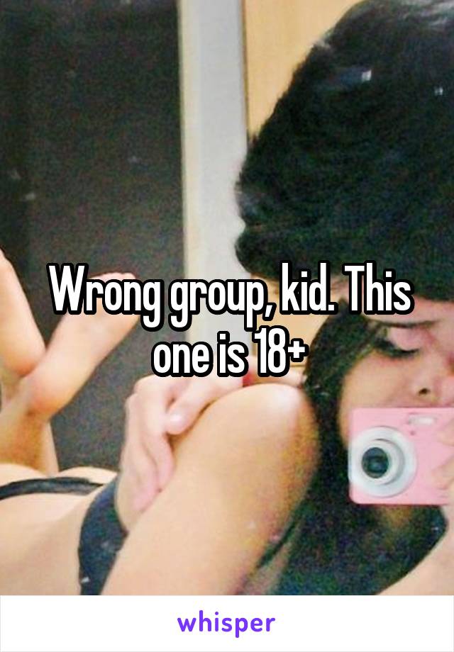 Wrong group, kid. This one is 18+