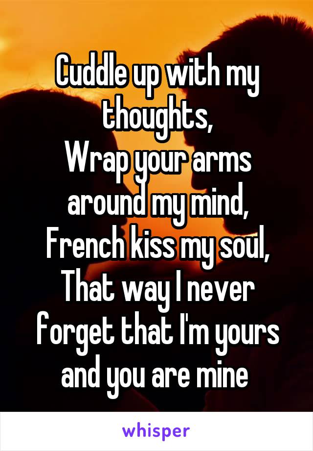 Cuddle up with my thoughts,
Wrap your arms around my mind,
French kiss my soul,
That way I never forget that I'm yours and you are mine 