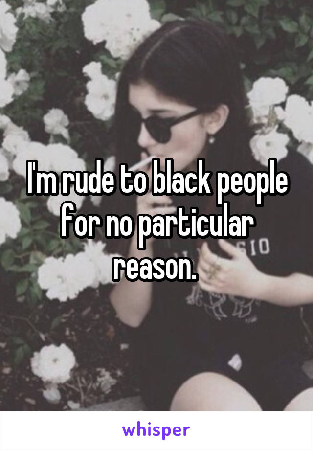 I'm rude to black people for no particular reason. 
