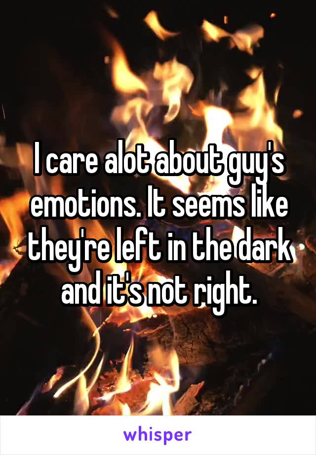 I care alot about guy's emotions. It seems like they're left in the dark and it's not right.