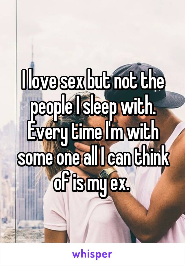I love sex but not the people I sleep with. Every time I'm with some one all I can think of is my ex. 