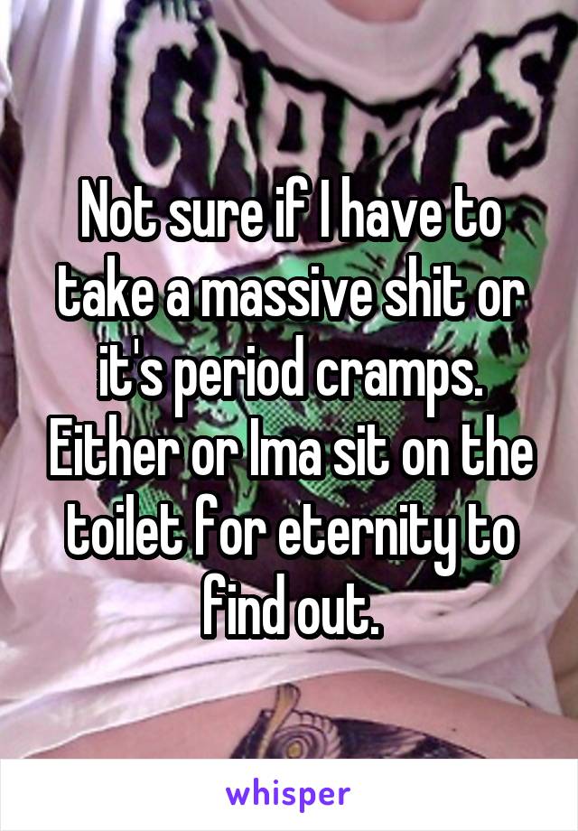 Not sure if I have to take a massive shit or it's period cramps. Either or Ima sit on the toilet for eternity to find out.