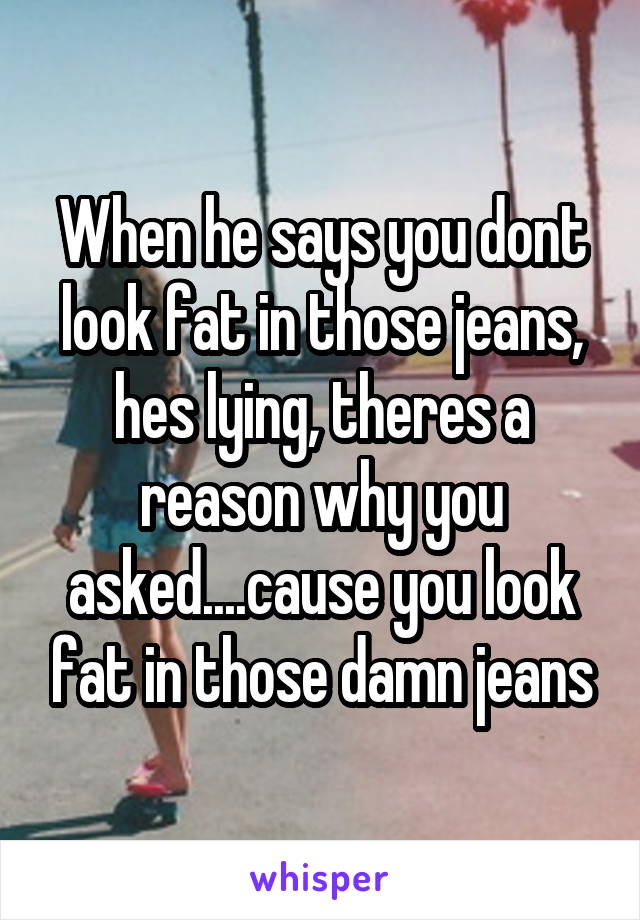 When he says you dont look fat in those jeans, hes lying, theres a reason why you asked....cause you look fat in those damn jeans