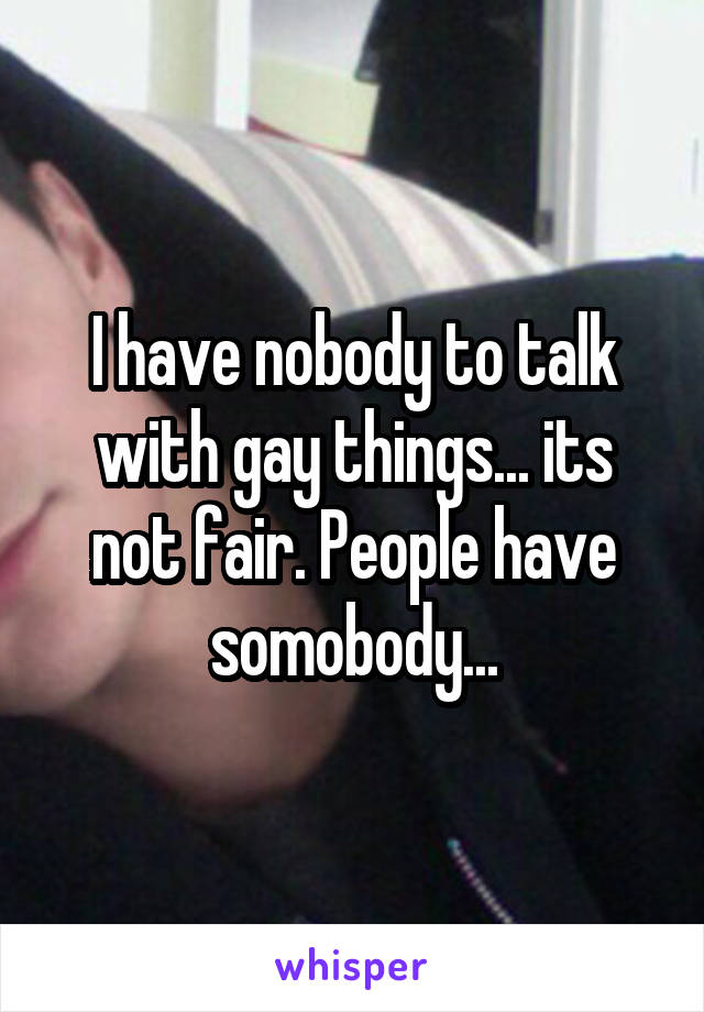 I have nobody to talk with gay things... its not fair. People have somobody...