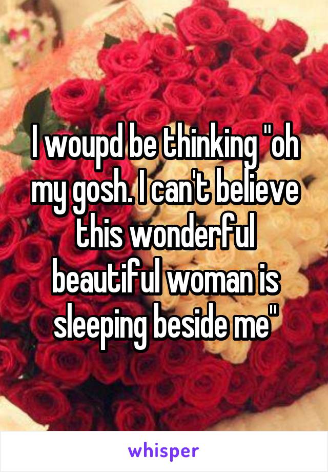 I woupd be thinking "oh my gosh. I can't believe this wonderful beautiful woman is sleeping beside me"