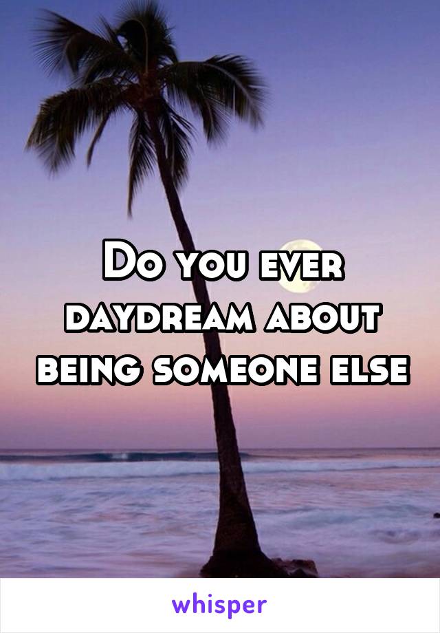Do you ever daydream about being someone else