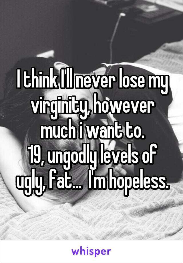 I think I'll never lose my virginity, however much i want to.
19, ungodly levels of ugly, fat...  I'm hopeless.