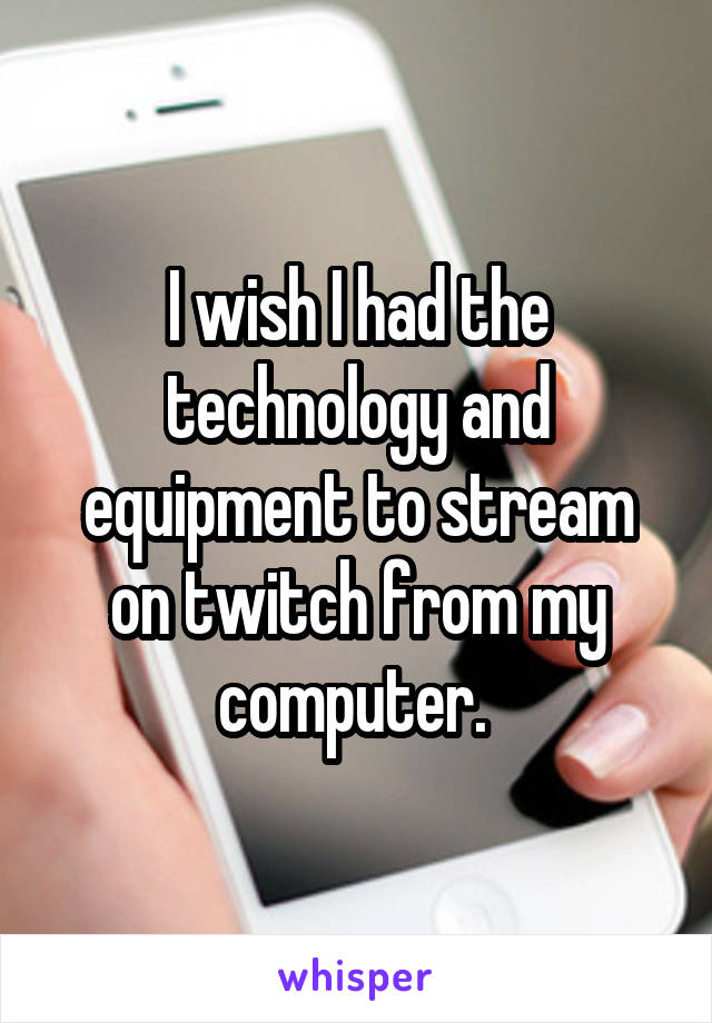 I wish I had the technology and equipment to stream on twitch from my computer. 