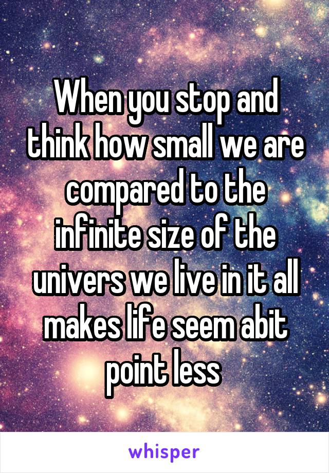 When you stop and think how small we are compared to the infinite size of the univers we live in it all makes life seem abit point less 