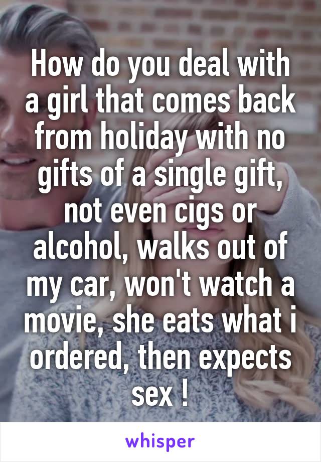 How do you deal with a girl that comes back from holiday with no gifts of a single gift, not even cigs or alcohol, walks out of my car, won't watch a movie, she eats what i ordered, then expects sex !