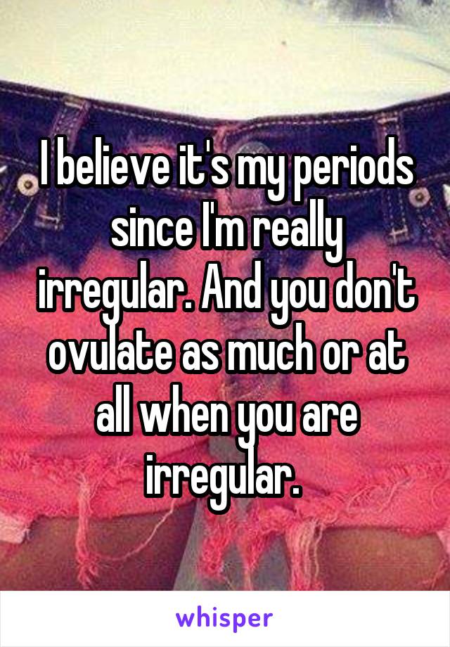 I believe it's my periods since I'm really irregular. And you don't ovulate as much or at all when you are irregular. 