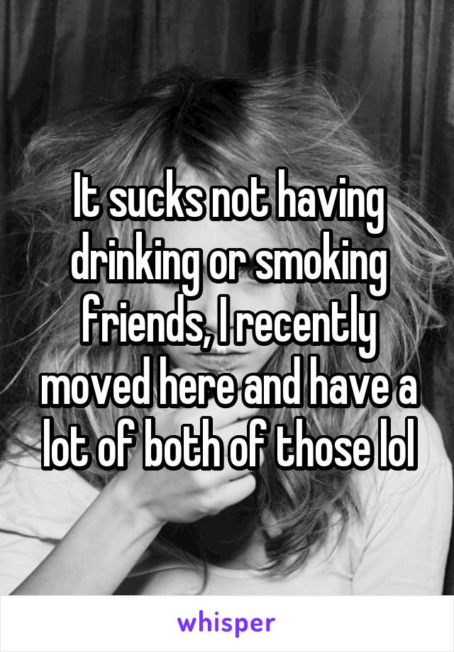 It sucks not having drinking or smoking friends, I recently moved here and have a lot of both of those lol