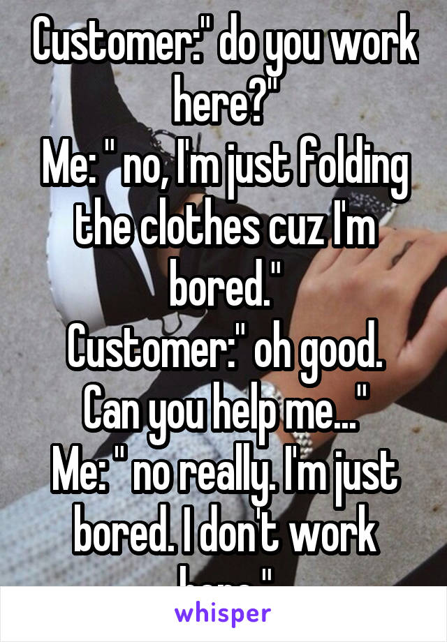 Customer:" do you work here?"
Me: " no, I'm just folding the clothes cuz I'm bored."
Customer:" oh good. Can you help me..."
Me: " no really. I'm just bored. I don't work here."