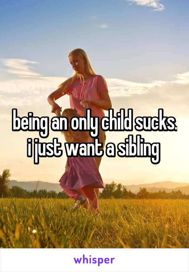 being an only child sucks. i just want a sibling 