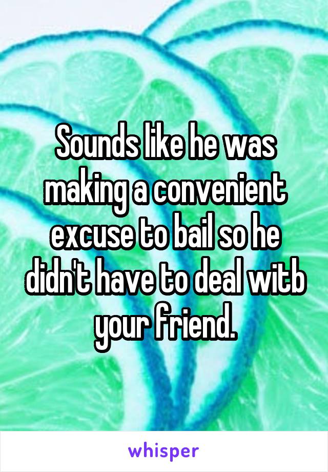 Sounds like he was making a convenient excuse to bail so he didn't have to deal witb your friend.