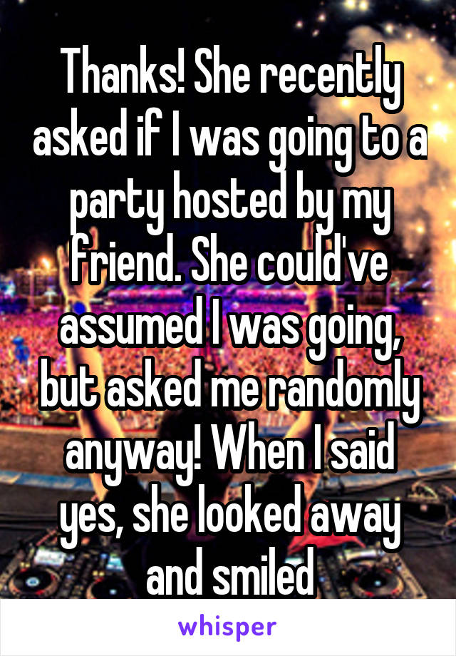 Thanks! She recently asked if I was going to a party hosted by my friend. She could've assumed I was going, but asked me randomly anyway! When I said yes, she looked away and smiled