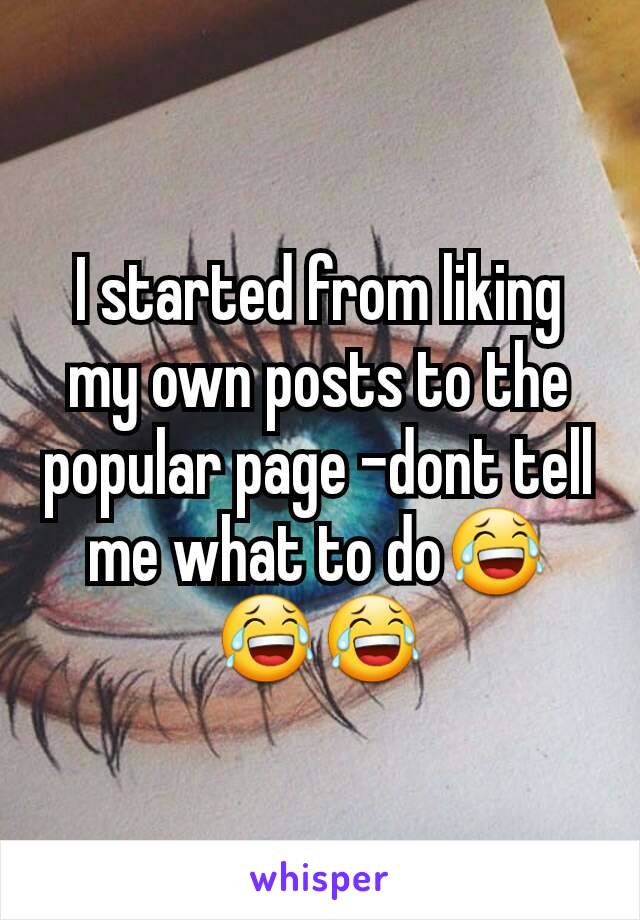 I started from liking my own posts to the popular page -dont tell me what to do😂😂😂