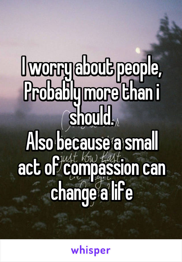 I worry about people,
Probably more than i should.
Also because a small act of compassion can change a life