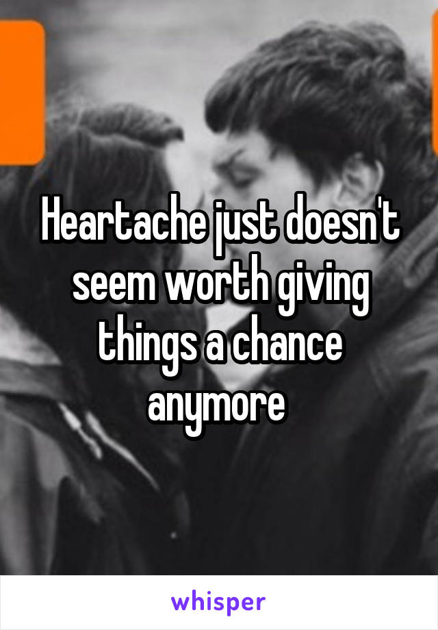 Heartache just doesn't seem worth giving things a chance anymore 
