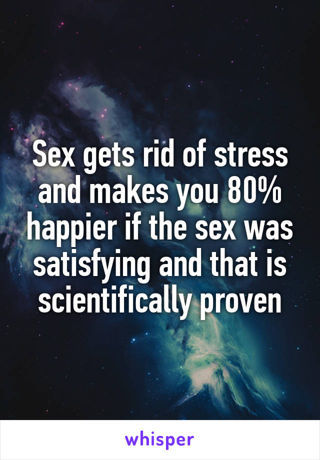 Sex gets rid of stress and makes you 80% happier if the sex was satisfying and that is scientifically proven