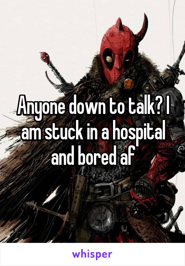 Anyone down to talk? I am stuck in a hospital and bored af