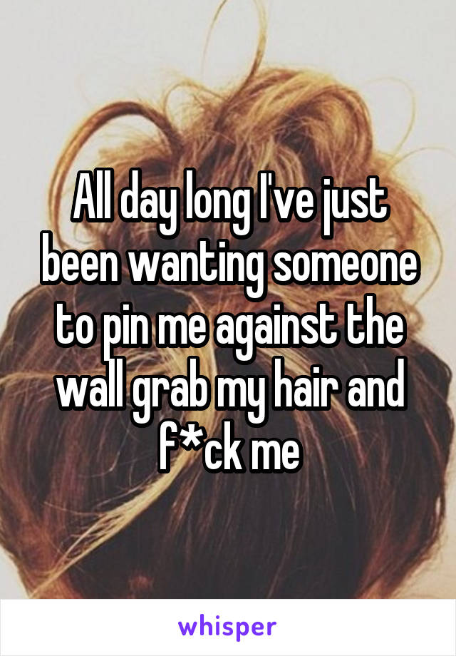 All day long I've just been wanting someone to pin me against the wall grab my hair and f*ck me