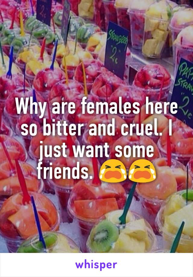 Why are females here so bitter and cruel. I just want some friends. 😭😭