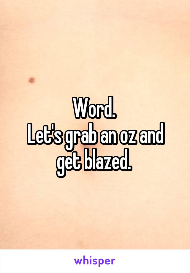 Word. 
Let's grab an oz and get blazed. 