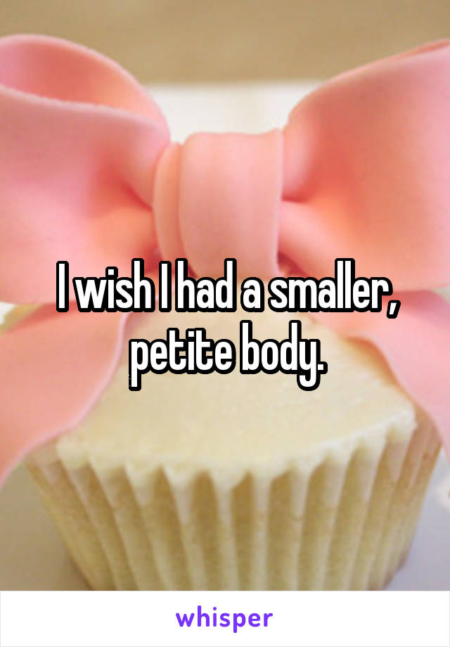 I wish I had a smaller, petite body.