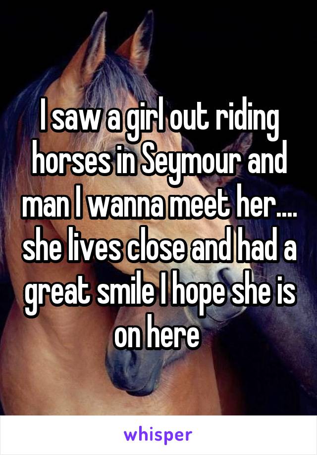 I saw a girl out riding horses in Seymour and man I wanna meet her.... she lives close and had a great smile I hope she is on here 