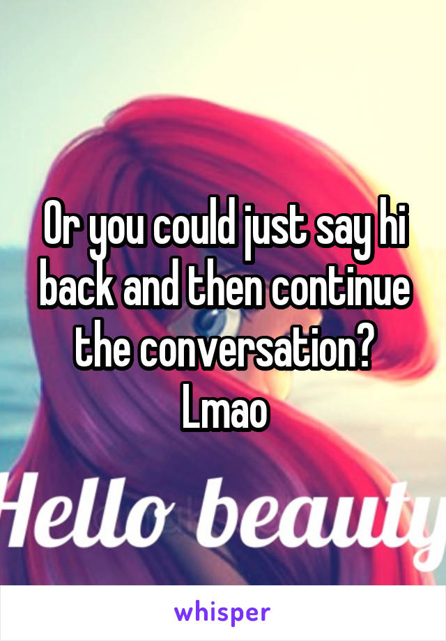 Or you could just say hi back and then continue the conversation? Lmao
